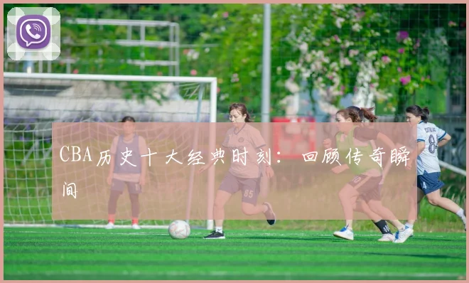 CBA历史十大经典时刻:回顾传奇瞬间