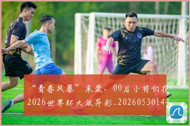 “青春风暴”来袭，00后小将们在2026世界杯大放异彩_20260530144050