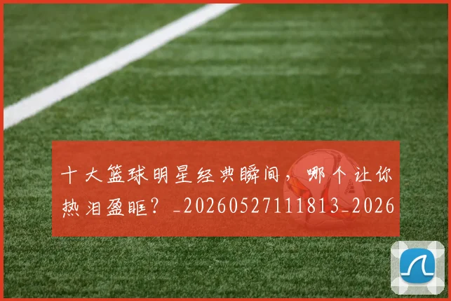 十大篮球明星经典瞬间，哪个让你热泪盈眶？_20260527111813_20260704174416