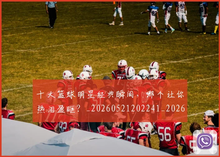 十大篮球明星经典瞬间，哪个让你热泪盈眶？_20260521202241_20260704174414