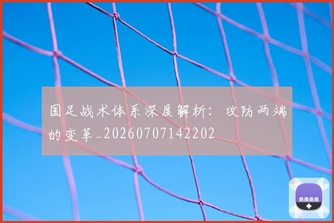 国足战术体系深度解析:攻防两端的变革_20260707142202
