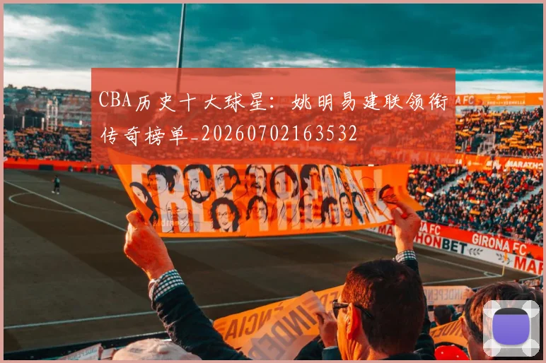 CBA历史十大球星:姚明易建联领衔传奇榜单_20260702163532