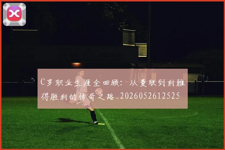 C罗职业生涯全回顾：从曼联到利雅得胜利的传奇之路_20260526125252