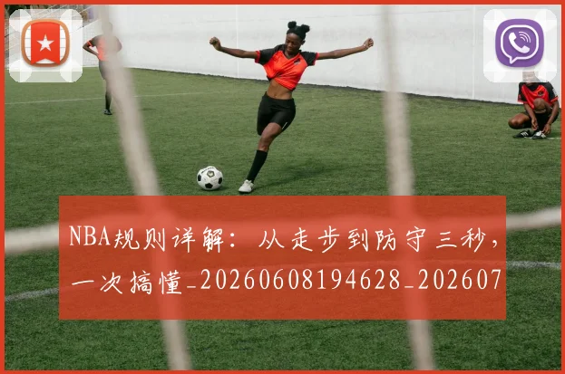 NBA规则详解：从走步到防守三秒，一次搞懂_20260608194628_20260702165943