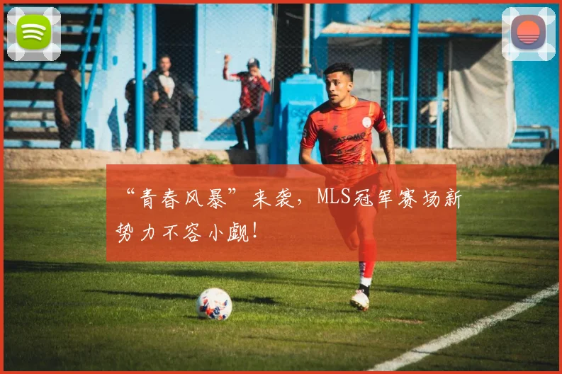“青春风暴”来袭,MLS冠军赛场新势力不容小觑!