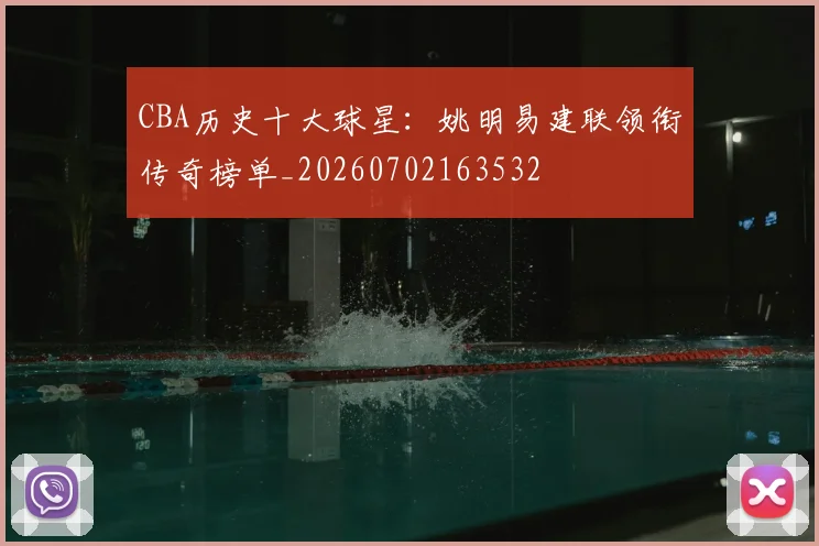 CBA历史十大球星：姚明易建联领衔传奇榜单_20260702163532