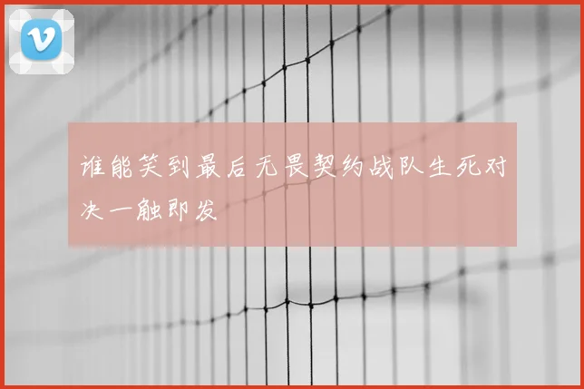 谁能笑到最后无畏契约战队生死对决一触即发
