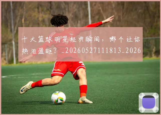十大篮球明星经典瞬间,哪个让你热泪盈眶?_20260527111813_20260704174416