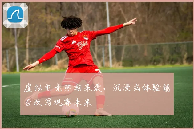 虚拟电竞热潮来袭,沉浸式体验能否改写观赛未来