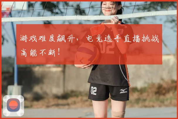 游戏难度飙升,电竞选手直播挑战高能不断!