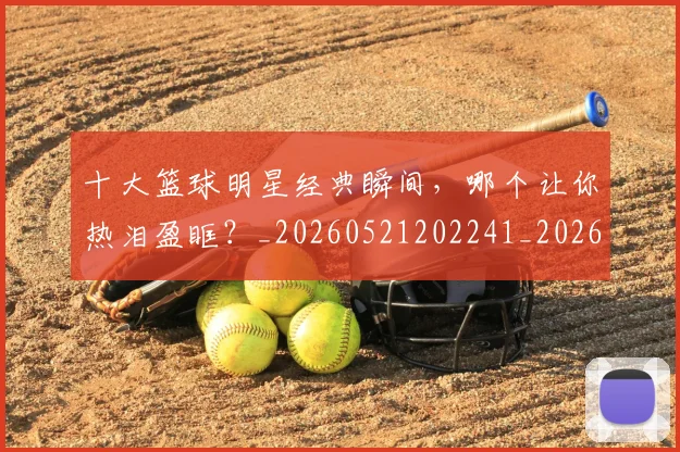 十大篮球明星经典瞬间,哪个让你热泪盈眶?_20260521202241_20260704174414