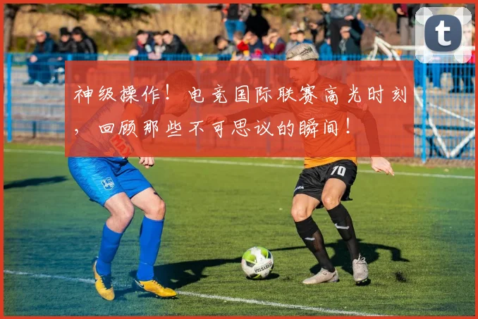 神级操作！电竞国际联赛高光时刻，回顾那些不可思议的瞬间！